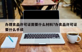 办理食品许可证需要什么材料?办食品许可证要什么手续