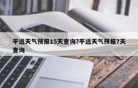 平远天气预报15天查询?平远天气预报7天查询